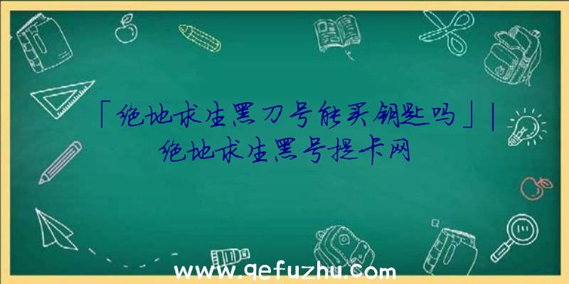 「绝地求生黑刀号能买钥匙吗」|绝地求生黑号提卡网